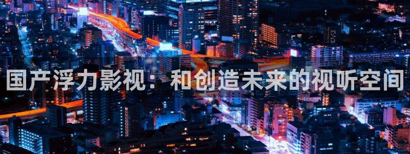 51视频网站观看：国产浮力影视：和创造未来的视听空间